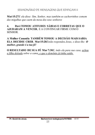 SERMONÁRIO DE MENSAGENS QUE EDIFICAM II
Pr. Geziel de Jesus. Bacharel em teologia pela FATEGO. ANO 2012
331
Mat 15:27E ela disse: Sim, Senhor, mas também os cachorrinhos comem
das migalhas que caem da mesa dos seus senhores
4. Davi TOMOU ATITUDES SÁBIAS E CORRETAS QUE O
AJUDARAM A VENCER, E A CONTINUAR FIRME COM O
SENHOR.
A Mulher Cananéia TAMBÉM TOMOU A DECISÃO MAIS SABIA
ELA DECIDIU CRER. Mat 15:28Então respondeu Jesus, e disse-lhe: O
mulher, grande é a tua fé!
O RESULTADO DE SUA FÉ Mar 7:30E, indo ela para sua casa, achou
a filha deitada sobre a cama, e que o demônio já tinha saído.
 