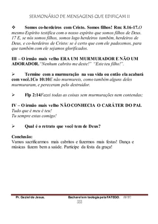 SERMONÁRIO DE MENSAGENS QUE EDIFICAM II
Pr. Geziel de Jesus. Bacharel em teologia pela FATEGO. ANO 2012
333
 Somos co-herdeiros com Cristo. Somos filhos! Rm: 8.16-17.O
mesmo Espírito testifica com o nosso espírito que somos filhos de Deus.
17 E, se nós somos filhos, somos logo herdeiros também, herdeiros de
Deus, e co-herdeiros de Cristo: se é certo que com ele padecemos, para
que também com ele sejamos glorificados.
III – O irmão mais velho ERA UM MURMURADOR E NÃO UM
ADORADOR.“Nenhum cabrito me deste!” “Este teu filho!”.
 Termine com a murmuração na sua vida ou então ela acabará
com você.1Co 10:10E não murmureis, como também alguns deles
murmuraram, e pereceram pelo destruidor.
 Flp 2:14Fazei todas as coisas sem murmurações nem contendas;
IV – O irmão mais velho NÃO CONHECIA O CARÁTER DO PAI.
Tudo que é meu é teu!
Tu sempre estas comigo!
 Qual é o retrato que você tem de Deus?
Conclusão:
Vamos sacrificarmos mais cabritos e fazermos mais festas! Dança e
músicas fazem bem a saúde. Participe da festa da graça!
 