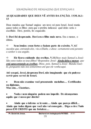 SERMONÁRIO DE MENSAGENS QUE EDIFICAM II
Pr. Geziel de Jesus. Bacharel em teologia pela FATEGO. ANO 2012
334
AS QUALIDADES QUE DEUS VÊ ANTES DA UNÇÃO. I SM.16.1-
13
Deus mandou que Samuel ungisse um novo rei para Israel. Jessé reuniu
quase todos os filhos para que o profeta indicasse qual deles seria o
escolhido. Davi, porém, foi esquecido.
1- Davi foi desprezado. Davi era o filho mais novo. Era o menor, o
último.
 Seus irmãos eram fortes e faziam parte do exército. V. 6E
sucedeu que, entrando eles, viu a Eliabe, e disse: certamente está perante
o senhor o seu ungido.
 Ele ficava cuidando das ovelhas. V.11Disse mais Samuel a Jessé:
São estes todos os teus filhos? Respondeu Jessé: Ainda falta o menor, que
está apascentando as ovelhas. Disse, pois, Samuel a Jessé: Manda trazê-
lo, porquanto não nos sentaremos até que ele venha aqui.
Até seupai, Jessé, desprezou Davi, não imaginando que ele pudesse
servir para serrei de Israel.
 Deus não examina você procurando medalhas… Certificados
ou diplomas.
Mas sim… Cicatrizes.
 Nada e nem ninguém podem nos impedir. De alcançarmos
aquilo que é nosso por direito!
 Ainda que o inferno se levante… Ainda que pareça difícil…
Ainda que todos digam que você não vai conseguir... Diga a eles: Tudo
posso EM CRISTO que me fortalece…
 