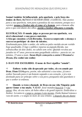 SERMONÁRIO DE MENSAGENS QUE EDIFICAM II
Pr. Geziel de Jesus. Bacharel em teologia pela FATEGO. ANO 2012
335
Samuel também foi influenciado pela aparência e pela força dos
irmãos de Davi. 16.7MAS O SENHOR DISSE A SAMUEL: Não atentes
para a sua aparência, nem para a grandeza da sua estatura, porque eu o
rejeitei; porque o Senhor não vê como vê o homem, pois o homem olha
para o que está diante dos olhos, porém o Senhor olha para o coração.
ILUSTRAÇÃO: O mundo julga as pessoas por sua aparência, seu
nível educacional e suas posses materiais.
A feia que encantou a Grã-Bretanha, Escocesa surpreende e alcança o
sucesso ao participar de show de talentos.
Estabanada para falar e andar, ela subiu ao palco metida em um vestido
bege quadradão. E logo o público reparou na papada flácida, nas
sobrancelhas de dois dedos, no cabelo sem corte. Quando revelou aos
jurados ter 47 anos, provocou uma gargalhada coletiva – parecia ter, no
mínimo, 15 anos a mais. Susan Boyle começaria a cantar I Dreamed a
Dream, (Eu sonhei um sonho)
2- DAVI FOI ESCOLHIDO. O nome de Davi significa “amado”.
 Embora tenha sido desprezado por todos, ele era amado por
Deus. 1Sam 13.14agora, porém, não subsistirá o teu reino; já tem o
senhor buscado para si um homem segundo o seu coração, e já o tem
destinado para ser príncipe sobre o seu povo, porquanto não guardaste o
que o senhor te ordenou.
 Quando se tem o chamado de Deus em sua vida Ninguém pode
querer tomar a tua unção. V.12-13 Jessé mandou buscá-lo e o fez
entrar. Ora, ele era ruivo, de belos olhos e de gentil aspecto. Então disse o
Senhor: Levanta-te, e unge-o, porque é este mesmo. Então Samuel tomou o
vaso de azeite, e o ungiu no meio de seus irmãos; e daquele dia em diante
 