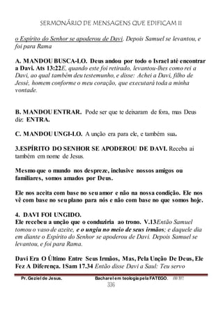 SERMONÁRIO DE MENSAGENS QUE EDIFICAM II
Pr. Geziel de Jesus. Bacharel em teologia pela FATEGO. ANO 2012
336
o Espírito do Senhor se apoderou de Davi. Depois Samuel se levantou, e
foi para Rama
A. MANDOU BUSCA-LO. Deus andou por todo o Israel até encontrar
a Davi. Ats 13:22E, quando este foi retirado, levantou-lhes como rei a
Davi, ao qual também deu testemunho, e disse: Achei a Davi, filho de
Jessé, homem conforme o meu coração, que executará toda a minha
vontade.
B. MANDOU ENTRAR. Pode ser que te deixaram de fora, mas Deus
diz: ENTRA.
C. MANDOU UNGI-LO. A unção era para ele, e também sua.
3.ESPÍRITO DO SENHOR SE APODEROU DE DAVI. Receba ai
também em nome de Jesus.
Mesmo que o mundo nos despreze, inclusive nossos amigos ou
familiares, somos amados por Deus.
Ele nos aceita com base no seuamor e não na nossa condição. Ele nos
vê com base no seuplano para nós e não com base no que somos hoje.
4. DAVI FOI UNGIDO.
Ele recebeu a unção que o conduziria ao trono. V.13Então Samuel
tomou o vaso de azeite, e o ungiu no meio de seus irmãos; e daquele dia
em diante o Espírito do Senhor se apoderou de Davi. Depois Samuel se
levantou, e foi para Rama.
Davi Era O Último Entre Seus Irmãos, Mas, Pela Unção De Deus, Ele
Fez A Diferença. 1Sam 17.34 Então disse Davi a Saul: Teu servo
 
