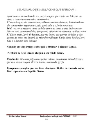 SERMONÁRIO DE MENSAGENS QUE EDIFICAM II
Pr. Geziel de Jesus. Bacharel em teologia pela FATEGO. ANO 2012
337
apascentava as ovelhas de seu pai, e sempre que vinha um leão, ou um
urso, e tomava um cordeiro do rebanho,
35 eu saía após ele, e o matava, e lho arrancava da boca; levantando-se
ele contra mim, segurava-o pela queixada, e o feria e matava.
36 O teu servo matava tanto ao leão como ao urso; e este incircunciso
filisteu será como um deles, porquanto afrontou os exércitos do Deus vivo.
37 Disse mais Davi: O Senhor, que me livrou das garras do leão, e das
garras do urso, me livrará da mão deste filisteu. Então disse Saul a Davi:
Vai, e o Senhor seja contigo.
Nenhum de seus irmãos conseguiu enfrentar o gigante Golias.
Nenhum de seus irmãos chegou a ser rei de Israel.
Conclusão: Não nos julguemos pelos valores mundanos. Não deixemos
que tais valores sejam determinantes dentro da igreja.
Busquemos a unção que nos fará vitoriosos. O óleo derramado sobre
Davi representa o Espírito Santo.
 
