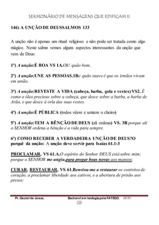 SERMONÁRIO DE MENSAGENS QUE EDIFICAM II
Pr. Geziel de Jesus. Bacharel em teologia pela FATEGO. ANO 2012
338
146) A UNÇÃO DE DEUSSALMOS 133
A unção não é apenas um ritual religioso e não pode ser tratada como algo
mágico. Neste salmo vemos alguns aspectos interessantes da unção que
vem de Deus:
1º) A unção:É BOA VS 1A.Oh! quão bom.
2º) A unção:UNE AS PESSOAS.1Be quão suave é que os irmãos vivam
em união.
3º) A unção:REVESTE A VIDA (cabeça, barba, gola e vestes) VS2. É
como o óleo precioso sobre a cabeça, que desce sobre a barba, a barba de
Arão, e que desce à orla das suas vestes.
4º) A unção:É PÚBLICA (todos vêem e sentem o cheiro)
5º) A unção:TEM A BÊNÇÃO DEDEUS (ali ordena) VS. 3B porque ali
o SENHOR ordena a bênção e a vida para sempre.
6º) COMO RECEBER A VERDADEIRA UNÇÃO DE DEUS?O
porquê da unção: A unção deve servir para Isaías 61.1-3
PROCLAMAR, VS 61.A.O espírito do Senhor DEUS está sobre mim;
porque o SENHOR me ungiu,para pregar boas novas aos mansos;
CURAR, RESTAURAR, VS 61.Benviou-me a restaurar os contritos de
coração, a proclamar liberdade aos cativos, e a abertura de prisão aos
presos;
 