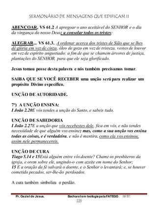 SERMONÁRIO DE MENSAGENS QUE EDIFICAM II
Pr. Geziel de Jesus. Bacharel em teologia pela FATEGO. ANO 2012
339
ABENÇOAR, VS 61.2 A apregoar o ano aceitável do SENHOR e o dia
da vingança do nosso Deus; a consolar todos os tristes;
ALEGRAR... VS 61.3. A ordenar acerca dos tristes de Sião que se lhes
dê glória em vez de cinza, óleo de gozo em vez de tristeza, vestes de louvor
em vez de espírito angustiado; a fim de que se chamem árvores de justiça,
plantações do SENHOR, para que ele seja glorificado.
Jesus tomou posse desta palavra e nós também precisamos tomar.
SAIBA QUE SE VOCÊ RECEBER uma unção será para realizar um
propósito Divino específico.
UNÇÃO DE AUTORIDADE.
7º) A UNÇÃO ENSINA:
I João 2.20E vós tendes a unção do Santo, e sabeis tudo.
UNÇÃO DE SABEDORIA
I João 2.27E a unção que vós recebestes dele, fica em vós, e não tendes
necessidade de que alguém vos ensine; mas, como a sua unção vos ensina
todas as coisas, e é verdadeira, e não é mentira, como ela vos ensinou,
assim nele permanecereis.
UNÇÃO DE CURA
Tiago 5.14 e 15Está alguém entre vós doente? Chame os presbíteros da
igreja, e orem sobre ele, ungindo-o com azeite em nome do Senhor;
15 E a oração da fé salvará o doente, e o Senhor o levantará; e, se houver
cometido pecados, ser-lhe-ão perdoados.
A cura também simboliza o perdão.
 