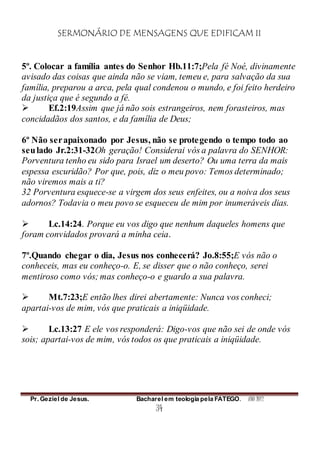 SERMONÁRIO DE MENSAGENS QUE EDIFICAM II
Pr. Geziel de Jesus. Bacharel em teologia pela FATEGO. ANO 2012
34
5º. Colocar a família antes do Senhor Hb.11:7;Pela fé Noé, divinamente
avisado das coisas que ainda não se viam, temeu e, para salvação da sua
família, preparou a arca, pela qual condenou o mundo, e foi feito herdeiro
da justiça que é segundo a fé.
 Ef.2:19Assim que já não sois estrangeiros, nem forasteiros, mas
concidadãos dos santos, e da família de Deus;
6º Não serapaixonado por Jesus, não se protegendo o tempo todo ao
seulado Jr.2:31-32Oh geração! Considerai vós a palavra do SENHOR:
Porventura tenho eu sido para Israel um deserto? Ou uma terra da mais
espessa escuridão? Por que, pois, diz o meu povo: Temos determinado;
não viremos mais a ti?
32 Porventura esquece-se a virgem dos seus enfeites, ou a noiva dos seus
adornos? Todavia o meu povo se esqueceu de mim por inumeráveis dias.
 Lc.14:24. Porque eu vos digo que nenhum daqueles homens que
foram convidados provará a minha ceia.
7º.Quando chegar o dia, Jesus nos conhecerá? Jo.8:55;E vós não o
conheceis, mas eu conheço-o. E, se disser que o não conheço, serei
mentiroso como vós; mas conheço-o e guardo a sua palavra.
 Mt.7:23;E então lhes direi abertamente: Nunca vos conheci;
apartai-vos de mim, vós que praticais a iniqüidade.
 Lc.13:27 E ele vos responderá: Digo-vos que não sei de onde vós
sois; apartai-vos de mim, vós todos os que praticais a iniqüidade.
 
