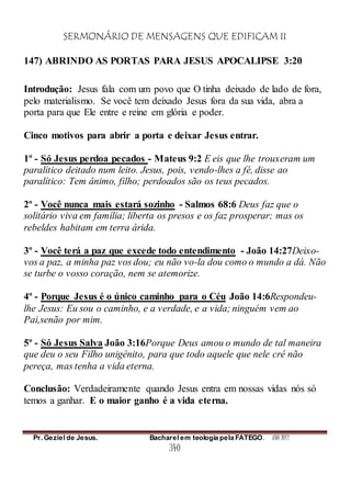 SERMONÁRIO DE MENSAGENS QUE EDIFICAM II
Pr. Geziel de Jesus. Bacharel em teologia pela FATEGO. ANO 2012
340
147) ABRINDO AS PORTAS PARA JESUS APOCALIPSE 3:20
Introdução: Jesus fala com um povo que O tinha deixado de lado de fora,
pelo materialismo. Se você tem deixado Jesus fora da sua vida, abra a
porta para que Ele entre e reine em glória e poder.
Cinco motivos para abrir a porta e deixar Jesus entrar.
1º - Só Jesus perdoa pecados - Mateus 9:2 E eis que lhe trouxeram um
paralítico deitado num leito. Jesus, pois, vendo-lhes a fé, disse ao
paralítico: Tem ânimo, filho; perdoados são os teus pecados.
2º - Você nunca mais estará sozinho - Salmos 68:6 Deus faz que o
solitário viva em família; liberta os presos e os faz prosperar; mas os
rebeldes habitam em terra árida.
3º - Você terá a paz que excede todo entendimento - João 14:27Deixo-
vos a paz, a minha paz vos dou; eu não vo-la dou como o mundo a dá. Não
se turbe o vosso coração, nem se atemorize.
4º - Porque Jesus é o único caminho para o Céu João 14:6Respondeu-
lhe Jesus: Eu sou o caminho, e a verdade, e a vida; ninguém vem ao
Pai,senão por mim.
5º - Só Jesus Salva João 3:16Porque Deus amou o mundo de tal maneira
que deu o seu Filho unigênito, para que todo aquele que nele crê não
pereça, mas tenha a vida eterna.
Conclusão: Verdadeiramente quando Jesus entra em nossas vidas nós só
temos a ganhar. E o maior ganho é a vida eterna.
 
