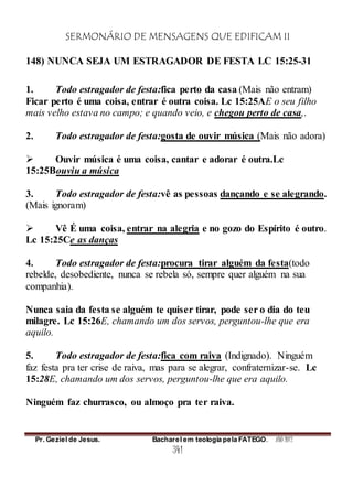 SERMONÁRIO DE MENSAGENS QUE EDIFICAM II
Pr. Geziel de Jesus. Bacharel em teologia pela FATEGO. ANO 2012
341
148) NUNCA SEJA UM ESTRAGADOR DE FESTA LC 15:25-31
1. Todo estragador de festa:fica perto da casa (Mais não entram)
Ficar perto é uma coisa, entrar é outra coisa. Lc 15:25AE o seu filho
mais velho estava no campo; e quando veio, e chegou perto de casa,.
2. Todo estragador de festa:gosta de ouvir música (Mais não adora)
 Ouvir música é uma coisa, cantar e adorar é outra.Lc
15:25Bouviu a música
3. Todo estragador de festa:vê as pessoas dançando e se alegrando.
(Mais ignoram)
 Vê É uma coisa, entrar na alegria e no gozo do Espírito é outro.
Lc 15:25Ce as danças
4. Todo estragador de festa:procura tirar alguém da festa(todo
rebelde, desobediente, nunca se rebela só, sempre quer alguém na sua
companhia).
Nunca saia da festa se alguém te quiser tirar, pode ser o dia do teu
milagre. Lc 15:26E, chamando um dos servos, perguntou-lhe que era
aquilo.
5. Todo estragador de festa:fica com raiva (Indignado). Ninguém
faz festa pra ter crise de raiva, mas para se alegrar, confraternizar-se. Lc
15:28E, chamando um dos servos, perguntou-lhe que era aquilo.
Ninguém faz churrasco, ou almoço pra ter raiva.
 