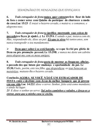SERMONÁRIO DE MENSAGENS QUE EDIFICAM II
Pr. Geziel de Jesus. Bacharel em teologia pela FATEGO. ANO 2012
342
6. Todo estragador de festa:nunca quer entrarprefere ficar do lado
de fora e comer arroz com Quiabo do participar do churrasco a moda
da casa.Luc 15:23 E trazei o bezerro cevado, e matai-o; e comamos, e
alegremo-nos;
7. Todo estragador de festa:se justifica mostrando suas coisas do
passado(eu fiz,eu já ajudei...) Lc 15:29A E saindo o pai, instava com ele.
Mas, respondendo ele, disse ao pai: Eis que te sirvo há tantos anos, sem
nunca transgredir o teu mandamento.
 Deus quer saber é se está fazendo, se o que fez foi pra glória de
Deus ou pra promoção pessoal. Lc 15:29B, e nunca me deste um cabrito
para alegrar-me com os meus amigos;
8. Todo estragador de festa:gosta de mostrar as fraquezas alheias,
o passado dos que lutam por mudança e oportunidade do pai. Lc
15:30.Vindo, porém, este teu filho, que desperdiçou os teus benscom as
meretrizes, mataste-lhe o bezerro cevado.
Conclusão.AGORA SE VOCÊ NÃO É UM ESTRAGADOR DE
FESTA entre e desfrute com Jesus do melhor banquete que já provou
em sua vida.Luc 14:22E disse o servo: Senhor, feito está como mandaste;
e ainda há lugar.
23 E disse o senhor ao servo: Sai pelos caminhos e valados, e força-os a
entrar, para que a minha casa se encha.
 