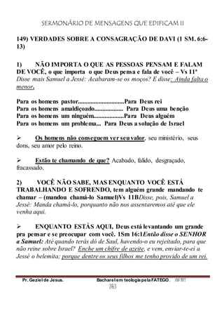 SERMONÁRIO DE MENSAGENS QUE EDIFICAM II
Pr. Geziel de Jesus. Bacharel em teologia pela FATEGO. ANO 2012
343
149) VERDADES SOBRE A CONSAGRAÇÃO DE DAVI (1 SM. 6:6-
13)
1) NÃO IMPORTA O QUE AS PESSOAS PENSAM E FALAM
DE VOCÊ, o que importa o que Deus pensa e fala de você – Vs 11ª
Disse mais Samuel a Jessé: Acabaram-se os moços? E disse: Ainda falta o
menor.
Para os homens pastor.............................Para Deus rei
Para os homens amaldiçoado.................. Para Deus uma benção
Para os homens um ninguém...................Para Deus alguém
Para os homens um problema... Para Deus a solução de Israel
 Os homens não conseguem ver seuvalor, seu ministério, seus
dons, seu amor pelo reino.
 Estão te chamando de que? Acabado, falido, desgraçado,
fracassado.
2) VOCÊ NÃO SABE, MAS ENQUANTO VOCÊ ESTÁ
TRABALHANDO E SOFRENDO, tem alguém grande mandando te
chamar – (mandou chamá-lo Samuel)Vs 11BDisse, pois, Samuel a
Jessé: Manda chamá-lo, porquanto não nos assentaremos até que ele
venha aqui.
 ENQUANTO ESTÁS AQUI, Deus está levantando um grande
pra pensar e se preocupar com você. 1Sm 16:1Então disse o SENHOR
a Samuel: Até quando terás dó de Saul, havendo-o eu rejeitado, para que
não reine sobre Israel? Enche um chifre de azeite, e vem, enviar-te-ei a
Jessé o belemita; porque dentre os seus filhos me tenho provido de um rei.
 