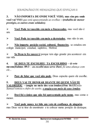 SERMONÁRIO DE MENSAGENS QUE EDIFICAM II
Pr. Geziel de Jesus. Bacharel em teologia pela FATEGO. ANO 2012
344
3. NÃO IMPORTA DE ONDE VOCÊ VEIO, mas sim pra onde
você vai VS11 que está apascentando as ovelhas – (trabalho de menor
prestigio, os outros eram soldados).
 Você Pode ter nascido em meio a fracassados, mas você não é
um.
 Você Pode ter nascido em meio a derrotados, mas não és um.
 Não importa posição social, cultural, financeira, se estudou em
colégio municipal, estadual, supletivo, Mobral.
 Se Deus te fez nascer é porque tem algo grande pra acontecer em
sua vida
4. SE DEUS TE ESCOLHEU TA ESCOLHIDO – (é este
mesmo)Salmos 89:3 – eu escolhi meu servo Davi, fiz uma aliança com
ele...
 Pare de falar que você não pode, Deus capacita quem ele escolhe.
5. DEUS VAI TE HONRAR DIANTE DE QUEM NÃO TE
VALORIZOU – (ungiu no meio dos seus irmãos)1Sm 16:13Então
Samuel tomou o chifre do azeite, e ungiu-o no meio de seus irmãos.
 Davi foi o único que não foi apresentado pelo nome, mas como o
menor.
 Você pode nunca ter tido um voto de confiança de ninguém,
mas Deus vai te tirar do anonimato e te colocar numa posição de destaque.
 