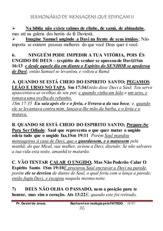 SERMONÁRIO DE MENSAGENS QUE EDIFICAM II
Pr. Geziel de Jesus. Bacharel em teologia pela FATEGO. ANO 2012
345
 Na bíblia não existe salmos de eliabe, de samá, de abinadabe,
mas até na galeria dos heróis da fé Daviestá.
 Imagine Samuel ungindo a Davi na frente de seus irmãos; Não
importa se existem pessoas melhores do que você Deus quer é você.
6. NINGUÉM PODE IMPEDIR A TUA VITÓRIA, POIS ÉS
UNGIDO DE DEUS – (espírito do senhor se apossoude Davi)1Sm
16:13 e desde aquele dia em diante o Espírito do SENHOR se apoderou
de Davi; então Samuel se levantou, e voltou a Ramá
A. QUANDO SE ESTÁ CHEIO DO ESPIRITO SANTO; PEGAMOS
LEÃO E URSO NO TAPA, Sm 17:34Então disse Davi a Saul: Teu servo
apascentava as ovelhas de seu pai; e quando vinha um leão e um urso, e
tomava uma ovelha do rebanho,
1Sm 17:35 Eu saia após ele e o feria, e livrava-a da sua boca; e, quando
ele se levantava contra mim, lançava-lhe mão da barba, e o feria e o
matava.
B. QUANDO SE ESTÁ CHEIO DO ESPIRITO SANTO; Prepare-Se
Para Ser Odiado: Saul que representa o que quer matar o ungido
odeia tudo que o ungido faz,1Sm 19:11 Porém Saul mandou
mensageiros à casa de Davi, que o guardassem, e o matassem pela
manhã; do que Mical, sua mulher, avisou a Davi, dizendo: Se não salvares
a tua vida esta noite, amanhã te matarão.
C. VÃO TENTAR CALAR O UNGIDO, Mas Não Poderão Calar O
Espírito Santo. 1Sm 19:10E procurou Saul encravar a Davi na parede,
porém ele se desviou de diante de Saul, o qual feriu com a lança a parede;
então fugiu Davi, e escapou naquela mesma noite.
7) DEUS NÃO OLHA O PASSADO, nem a posição para te
honrar, mas sim o coração. Ats 13:22E, quando este foi retirado,
 