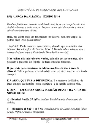 SERMONÁRIO DE MENSAGENS QUE EDIFICAM II
Pr. Geziel de Jesus. Bacharel em teologia pela FATEGO. ANO 2012
347
150) A ARCA DA ALIANÇA ÊXODO 25.10
Também farão uma arca de madeira de acácia; o seu comprimento será
de dois côvados e meio, e a sua largura de um côvado e meio, e de um
côvado e meio a sua altura.
Hoje, não existe mais um tabernáculo no deserto, nem um templo de
pedras onde Deus possa habitar.
O apóstolo Paulo escreveu aos coríntios, dizendo que os cristãos são
tabernáculos e templos do Senhor. I Cor. 3.16 Não sabeis vós que sois o
templo de Deus e que o Espírito de Deus habita em vós?
Mas muitas são tabernáculos vazios, pois não possuem a arca, não
possuem a presença do Espírito de Deus em seus corações.
O que seria do tabernáculo de Moisés no deserto sema arca da
aliança? Talvez pudesse ser confundido com um circo ou com uma tenda
qualquer.
É A ARCA QUE FAZ A DIFERENÇA. É a presença do Espírito de
Deus em nós que justifica nossa existência e dá sentido à nossa vida.
1. QUAL TEM SIDO A NOSSA POSIÇÃO DIANTE DA ARCA DE
NOSSO DEUS?
a) - Bezaleel fez (Êx.37.1)Fez também Bezalel a arca de madeira de
acácia;
b) - Eli perdeu (I Sm.4.11) E foi tomada a arca de Deus: e os dois filhos
de Eli, Hofni e Finéias, morreram.
 