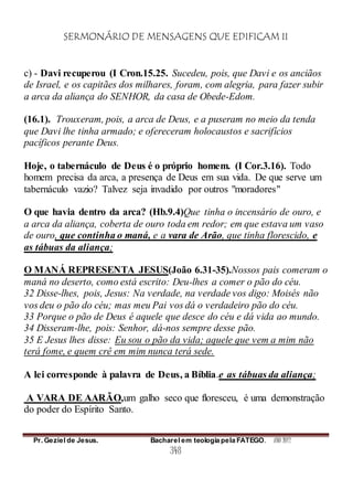 SERMONÁRIO DE MENSAGENS QUE EDIFICAM II
Pr. Geziel de Jesus. Bacharel em teologia pela FATEGO. ANO 2012
348
c) - Davi recuperou (I Cron.15.25. Sucedeu, pois, que Davi e os anciãos
de Israel, e os capitães dos milhares, foram, com alegria, para fazer subir
a arca da aliança do SENHOR, da casa de Obede-Edom.
(16.1). Trouxeram, pois, a arca de Deus, e a puseram no meio da tenda
que Davi lhe tinha armado; e ofereceram holocaustos e sacrifícios
pacíficos perante Deus.
Hoje, o tabernáculo de Deus é o próprio homem. (I Cor.3.16). Todo
homem precisa da arca, a presença de Deus em sua vida. De que serve um
tabernáculo vazio? Talvez seja invadido por outros "moradores"
O que havia dentro da arca? (Hb.9.4)Que tinha o incensário de ouro, e
a arca da aliança, coberta de ouro toda em redor; em que estava um vaso
de ouro, que continha o maná, e a vara de Arão, que tinha florescido, e
as tábuas da aliança;
O MANÁ REPRESENTA JESUS(João 6.31-35).Nossos pais comeram o
maná no deserto, como está escrito: Deu-lhes a comer o pão do céu.
32 Disse-lhes, pois, Jesus: Na verdade, na verdade vos digo: Moisés não
vos deu o pão do céu; mas meu Pai vos dá o verdadeiro pão do céu.
33 Porque o pão de Deus é aquele que desce do céu e dá vida ao mundo.
34 Disseram-lhe, pois: Senhor, dá-nos sempre desse pão.
35 E Jesus lhes disse: Eu sou o pão da vida; aquele que vem a mim não
terá fome, e quem crê em mim nunca terá sede.
A lei corresponde à palavra de Deus, a Bíblia.e as tábuas da aliança;
A VARA DE AARÃO,um galho seco que floresceu, é uma demonstração
do poder do Espírito Santo.
 