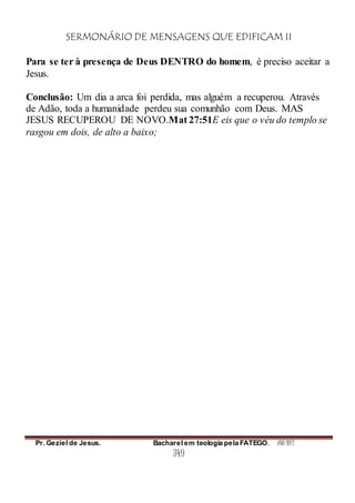 SERMONÁRIO DE MENSAGENS QUE EDIFICAM II
Pr. Geziel de Jesus. Bacharel em teologia pela FATEGO. ANO 2012
349
Para se ter à presença de Deus DENTRO do homem, é preciso aceitar a
Jesus.
Conclusão: Um dia a arca foi perdida, mas alguém a recuperou. Através
de Adão, toda a humanidade perdeu sua comunhão com Deus. MAS
JESUS RECUPEROU DE NOVO.Mat 27:51E eis que o véu do templo se
rasgou em dois, de alto a baixo;
 