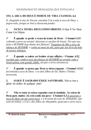 SERMONÁRIO DE MENSAGENS QUE EDIFICAM II
Pr. Geziel de Jesus. Bacharel em teologia pela FATEGO. ANO 2012
350
151) A ARCA DE DEUS É MORTE OU VIDA 2 SAMUEL 6.6
E, chegando à eira de Nacom, estendeu Uzá a mão à arca de Deus, e
pegou nela; porque os bois a deixavam pender.
1. NUNCA TENHA DEUS COMO OBJETO: O Que É Ter Deus
Como Um Objeto
 É quando se perde o senso de temor de Deus - I Samuel 4.3E
voltando o povo ao arraial, disseram os anciãos de Israel: Por que nos
feriu o SENHOR hoje diante dos filisteus? Tragamos de Siló a arca da
aliança do SENHOR, e venha no meio de nós, para que nos livre da mão
de nossos inimigos.
 É quando se adora ao Senhor só nas aflições - I Samue 4.5E
sucedeu que, vindo a arca da aliança do SENHOR ao arraial, todo o
Israel gritou com grande júbilo, até que a terra estremeceu.
 É quando se pensa que Deus se deixa enganar - I Samuel 4.11E
foi tomada a arca de Deus: e os dois filhos de Eli, Hofni e Finéias,
morreram.
2. O QUE É SAGRADO EXIGE SANTIDADE. Não se tem a
gloria do senhor de qualquer jeito!
 Não se trata as coisas sagradas com leviandade, Às coisas de
Deus para muitos Já está sendo um peso - 2 Samuel 6.3.E puseram a
arca de Deus em um carro novo, e a levaram da casa de Abinadabe, que
está em Gibeá; e Uzá e Aió, filhos de Abinadabe, guiavam o carro novo.
 