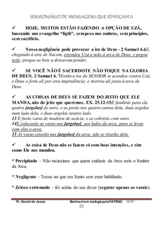 SERMONÁRIO DE MENSAGENS QUE EDIFICAM II
Pr. Geziel de Jesus. Bacharel em teologia pela FATEGO. ANO 2012
351
 HOJE, MUITOS ESTÃO FAZENDO A OPÇÃO DE UZÁ,
buscando um evangelho “ligth”, sempeso nos ombros, sem princípios,
sem sacrifício.
 Nossa negligência pode provocar a ira de Deus - 2 Samuel 6.6E,
chegando à eira de Nacom, estendeu Uzá a mão à arca de Deus, e pegou
nela; porque os bois a deixavam pender.
 SE VOCÊ NÃO É SACERDOTE NÃO TOQUE NA GLORIA
DE DEUS. 2 Samuel 6. 7Então a ira do SENHOR se acendeu contra Uzá,
e Deus o feriu ali por esta imprudência; e morreu ali junto à arca de
Deus.
 AS COISAS DE DEUS SE FAZEM DO JEITO QUE ELE
MANDA, não do jeito que queremos. EX. 25.12-15E fundirás para ela
quatro [argolas] de ouro, e as porás nos quatro cantos dela, duas argolas
num lado dela, e duas argolas noutro lado.
13 E farás varas de madeira de acácia, e as cobrirás com ouro.
14E colocarás as varas nas [argolas], aos lados da arca, para se levar
com elas a arca.
15 As varas estarão nas [argolas] da arca, não se tirarão dela.
 As coisa de Deus não se fazem só com boas intenções, e sim
como Ele nos mandou.
* Precipitado – Não raciocinou que quem cuidaria da Arca seria o Senhor
da Arca.
* Negligente – Tocou no que era Santo sem estar habilitado.
* Zeloso extremado – foi acima do seu dever (segurar apenas os varais).
 