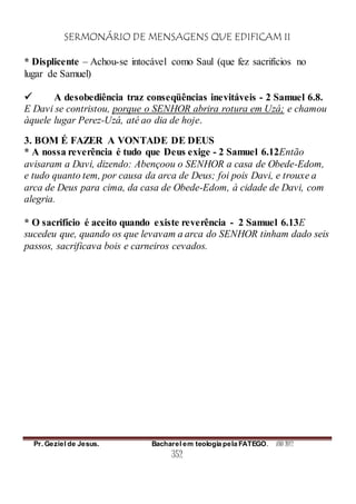 SERMONÁRIO DE MENSAGENS QUE EDIFICAM II
Pr. Geziel de Jesus. Bacharel em teologia pela FATEGO. ANO 2012
352
* Displicente – Achou-se intocável como Saul (que fez sacrifícios no
lugar de Samuel)
 A desobediência traz conseqüências inevitáveis - 2 Samuel 6.8.
E Davi se contristou, porque o SENHOR abrira rotura em Uzá; e chamou
àquele lugar Perez-Uzá, até ao dia de hoje.
3. BOM É FAZER A VONTADE DE DEUS
* A nossa reverência é tudo que Deus exige - 2 Samuel 6.12Então
avisaram a Davi, dizendo: Abençoou o SENHOR a casa de Obede-Edom,
e tudo quanto tem, por causa da arca de Deus; foi pois Davi, e trouxe a
arca de Deus para cima, da casa de Obede-Edom, à cidade de Davi, com
alegria.
* O sacrifício é aceito quando existe reverência - 2 Samuel 6.13E
sucedeu que, quando os que levavam a arca do SENHOR tinham dado seis
passos, sacrificava bois e carneiros cevados.
 