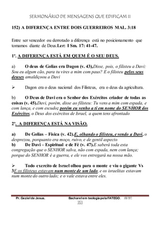 SERMONÁRIO DE MENSAGENS QUE EDIFICAM II
Pr. Geziel de Jesus. Bacharel em teologia pela FATEGO. ANO 2012
353
152) A DIFERENÇA ENTRE DOIS GUERREIROS MAL. 3:18
Entre ser vencedor ou derrotado a diferença está no posicionamento que
tomamos diante de Deus.Ler: I Sm. 17: 41-47.
1º. A DIFERENÇA ESTÁ EM QUEM É O SEU DEUS.
a) O deus de Golias era Dagon (v. 43),Disse, pois, o filisteu a Davi:
Sou eu algum cão, para tu vires a mim com paus? E o filisteu pelos seus
deuses amaldiçoou a Davi
 Dagon era o deus nacional dos Filisteus, era o deus da agricultura.
b) O Deus de Davi era o Senhor dos Exércitos criador de todas as
coisas (v. 45).Davi, porém, disse ao filisteu: Tu vens a mim com espada, e
com lança, e com escudo; porém eu venho a ti em nome do SENHOR dos
Exércitos, o Deus dos exércitos de Israel, a quem tens afrontado
2º. A DIFERENÇA ESTÁ NA VISÃO.
a) De Golias – Física (v. 42).E, olhando o filisteu, e vendo a Davi, o
desprezou, porquanto era moço, ruivo, e de gentil aspecto
b) De Davi – Espiritual e de Fé (v. 47).E saberá toda esta
congregação que o SENHOR salva, não com espada, nem com lança;
porque do SENHOR é a guerra, e ele vos entregará na nossa mão.
 Todo exercito de Israel olhou para o monte e viu o gigante Vs
3E os filisteus estavam num monte de um lado, e os israelitas estavam
num monte do outro lado; e o vale estava entre eles.
 