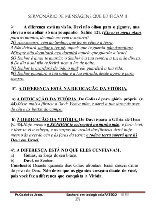 SERMONÁRIO DE MENSAGENS QUE EDIFICAM II
Pr. Geziel de Jesus. Bacharel em teologia pela FATEGO. ANO 2012
354
 A diferença está na visão. Davi não olhou para o gigante, mas
elevou o seuolhar só um pouquinho. Salmo 121.1Elevo os meus olhos
para os montes; de onde me vem o socorro?
2O meu socorro vem do Senhor, que fez os céus e a terra.
3 Não deixará vacilar o teu pé; aquele que te guarda não dormitará.
4Eis que não dormitará nem dormirá aquele que guarda a Israel.
5O Senhor é quem te guarda; o Senhor é a tua sombra à tua mão direita.
6 De dia o sol não te ferirá, nem a lua de noite.
7O Senhor te guardará de todo o mal; ele guardará a tua vida.
8O Senhor guardará a tua saída e a tua entrada, desde agora e para
sempre.
3º. A DIFERENÇA ESTÁ NA DEDICAÇÃO DA VITÓRIA.
a) A DEDICAÇÃO DA VITÓRIA. De Golias é para glória própria (v.
44).Disse mais o filisteu a Davi: Vem a mim, e darei a tua carne às aves
do céu e às bestas do campo.
b) A DEDICAÇÃO DA VITÓRIA. De Davi é para a Glória de Deus
(v. 46).Hoje mesmo o SENHOR te entregará na minha mão, e ferir-te-ei,
e tirar-te-ei a cabeça, e os corpos do arraial dos filisteus darei hoje
mesmo às aves do céu e às feras da terra; e toda a terra saberá que há
Deus em Israel;
4º. A DIFERENÇA ESTÁ NO QUE ELES CONFIAVAM.
a) Golias, na força do seu braço.
b) Davi, no Senhor.
Conclusão: Durante quarenta dias Golias afrontava Israel crescia diante
do povo de Deus. Não deixe que os gigantes cresçam diante de você,
pois você faz a diferença que conquista a Vitória.
 