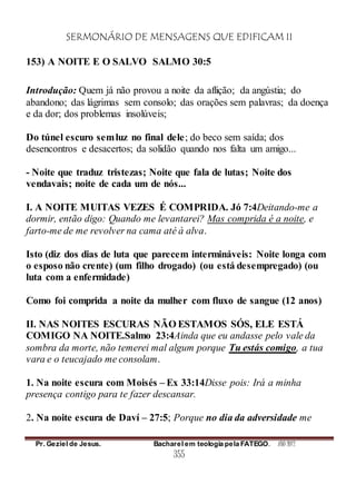 SERMONÁRIO DE MENSAGENS QUE EDIFICAM II
Pr. Geziel de Jesus. Bacharel em teologia pela FATEGO. ANO 2012
355
153) A NOITE E O SALVO SALMO 30:5
Introdução: Quem já não provou a noite da aflição; da angústia; do
abandono; das lágrimas sem consolo; das orações sem palavras; da doença
e da dor; dos problemas insolúveis;
Do túnel escuro semluz no final dele; do beco sem saída; dos
desencontros e desacertos; da solidão quando nos falta um amigo...
- Noite que traduz tristezas; Noite que fala de lutas; Noite dos
vendavais; noite de cada um de nós...
I. A NOITE MUITAS VEZES É COMPRIDA. Jó 7:4Deitando-me a
dormir, então digo: Quando me levantarei? Mas comprida é a noite, e
farto-me de me revolver na cama até à alva.
Isto (diz dos dias de luta que parecem intermináveis: Noite longa com
o esposo não crente) (um filho drogado) (ou está desempregado) (ou
luta com a enfermidade)
Como foi comprida a noite da mulher com fluxo de sangue (12 anos)
II. NAS NOITES ESCURAS NÃO ESTAMOS SÓS, ELE ESTÁ
COMIGO NA NOITE.Salmo 23:4Ainda que eu andasse pelo vale da
sombra da morte, não temerei mal algum porque Tu estás comigo, a tua
vara e o teucajado me consolam.
1. Na noite escura com Moisés – Ex 33:14Disse pois: Irá a minha
presença contigo para te fazer descansar.
2. Na noite escura de Daví – 27:5; Porque no dia da adversidade me
 