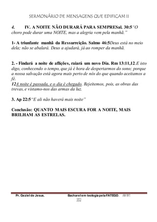 SERMONÁRIO DE MENSAGENS QUE EDIFICAM II
Pr. Geziel de Jesus. Bacharel em teologia pela FATEGO. ANO 2012
357
4. IV. A NOITE NÃO DURARÁ PARA SEMPRESal. 30:5“O
choro pode durar uma NOITE, mas a alegria vem pela manhã.”
1- A triunfante manhã da Ressurreição. Salmo 46:5Deus está no meio
dela; não se abalará. Deus a ajudará, já ao romper da manhã.
2. - Findará a noite de aflições, raiará um novo Dia. Rm 13:11,12.E isto
digo, conhecendo o tempo, que já é hora de despertarmos do sono; porque
a nossa salvação está agora mais perto de nós do que quando aceitamos a
fé.
12A noite é passada, e o dia é chegado. Rejeitemos, pois, as obras das
trevas, e vistamo-nos das armas da luz.
3. Ap 22:5“E ali não haverá mais noite”
Conclusão: QUANTO MAIS ESCURA FOR A NOITE, MAIS
BRILHAM AS ESTRELAS.
 