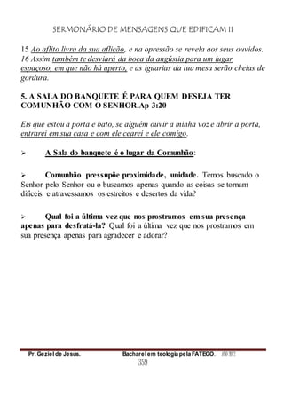SERMONÁRIO DE MENSAGENS QUE EDIFICAM II
Pr. Geziel de Jesus. Bacharel em teologia pela FATEGO. ANO 2012
359
15 Ao aflito livra da sua aflição, e na opressão se revela aos seus ouvidos.
16 Assim também te desviará da boca da angústia para um lugar
espaçoso, em que não há aperto, e as iguarias da tua mesa serão cheias de
gordura.
5. A SALA DO BANQUETE É PARA QUEM DESEJA TER
COMUNHÃO COM O SENHOR.Ap 3:20
Eis que estou a porta e bato, se alguém ouvir a minha voz e abrir a porta,
entrarei em sua casa e com ele cearei e ele comigo.
 A Sala do banquete é o lugar da Comunhão:
 Comunhão pressupõe proximidade, unidade. Temos buscado o
Senhor pelo Senhor ou o buscamos apenas quando as coisas se tornam
difíceis e atravessamos os estreitos e desertos da vida?
 Qual foi a última vez que nos prostramos em sua presença
apenas para desfrutá-la? Qual foi a última vez que nos prostramos em
sua presença apenas para agradecer e adorar?
 