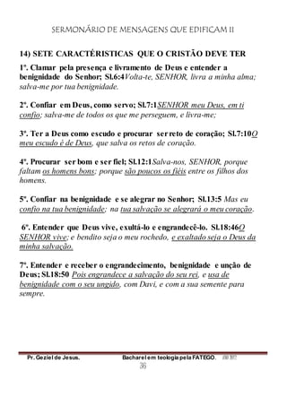 SERMONÁRIO DE MENSAGENS QUE EDIFICAM II
Pr. Geziel de Jesus. Bacharel em teologia pela FATEGO. ANO 2012
36
14) SETE CARACTÉRISTICAS QUE O CRISTÃO DEVE TER
1º. Clamar pela presença e livramento de Deus e entender a
benignidade do Senhor; Sl.6:4Volta-te, SENHOR, livra a minha alma;
salva-me por tua benignidade.
2º. Confiar em Deus, como servo; Sl.7:1SENHOR meu Deus, em ti
confio; salva-me de todos os que me perseguem, e livra-me;
3º. Ter a Deus como escudo e procurar serreto de coração; Sl.7:10O
meu escudo é de Deus, que salva os retos de coração.
4º. Procurar ser bom e ser fiel; Sl.12:1Salva-nos, SENHOR, porque
faltam os homens bons; porque são poucos os fiéis entre os filhos dos
homens.
5º. Confiar na benignidade e se alegrar no Senhor; Sl.13:5 Mas eu
confio na tua benignidade; na tua salvação se alegrará o meu coração.
6º. Entender que Deus vive, exultá-lo e engrandecê-lo. Sl.18:46O
SENHOR vive; e bendito seja o meu rochedo, e exaltado seja o Deus da
minha salvação.
7º. Entender e receber o engrandecimento, benignidade e unção de
Deus; Sl.18:50 Pois engrandece a salvação do seu rei, e usa de
benignidade com o seu ungido, com Davi, e com a sua semente para
sempre.
 