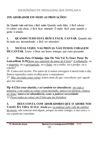 SERMONÁRIO DE MENSAGENS QUE EDIFICAM II
Pr. Geziel de Jesus. Bacharel em teologia pela FATEGO. ANO 2012
360
155) ADORADOR EM MEIO AS PROVAÇÕES!
Int. Quando tudo está bem, éfácil cantar Quando nada falta, é fácil adorar
O celeiro está cheio, é fácil ficar animado É muito fácil amar quando a
gente é amado.
1. QUANDO TUDO ESTÁ BEM E FÁCIL CANTAR. Quando não
ha nada nos incomodando e fácil ser adorador!
2. MUITAS VEZES NAS PROVAS NÃO TEMOS CORAGEM
DE CANTAR. Louve a Deus nas horas amargas que estas passando
 Mostre Para O Inimigo Que Ele Não Vai Te Fazer Parar De
LouvarRom 8:35Quem nos separará do amor de Cristo? A tribulação, ou
a angústia, ou a perseguição, ou a fome, ou a nudez, ou o perigo, ou a
espada?
36 Como está escrito: Por amor de ti somos entregues à morte todo o dia;
Somos reputados como ovelhas para o matadouro.
37 Mas em todas estas coisas somos mais do que vencedores, por aquele
que nos amou.
Flp 4:12Sei estar abatido, e sei também ter abundância; em toda a
maneira, e em todas as coisas estou instruído, tanto a ter fartura, como a
ter fome; tanto a ter abundância, como a padecer necessidade.
13 Posso todas as coisas em Cristo que me fortalece.
3. DEUS CONTA COM ADORADORES QUE O ADORE NOS
VALES DA VIDA. Sl 23:4 Ainda que eu andasse pelo vale da sombra
da morte, não temeria mal algum, porque tu estás comigo; a tua vara e o
teu cajado me consolam.
 