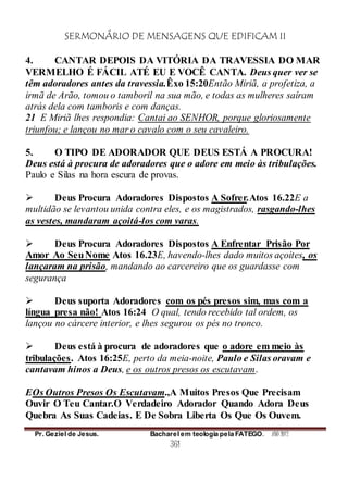 SERMONÁRIO DE MENSAGENS QUE EDIFICAM II
Pr. Geziel de Jesus. Bacharel em teologia pela FATEGO. ANO 2012
361
4. CANTAR DEPOIS DA VITÓRIA DA TRAVESSIA DO MAR
VERMELHO É FÁCIL ATÉ EU E VOCÊ CANTA. Deus quer ver se
têm adoradores antes da travessia.Êxo 15:20Então Miriã, a profetiza, a
irmã de Arão, tomou o tamboril na sua mão, e todas as mulheres saíram
atrás dela com tamboris e com danças.
21 E Miriã lhes respondia: Cantai ao SENHOR, porque gloriosamente
triunfou; e lançou no mar o cavalo com o seu cavaleiro.
5. O TIPO DE ADORADOR QUE DEUS ESTÁ A PROCURA!
Deus está à procura de adoradores que o adore em meio às tribulações.
Paulo e Silas na hora escura de provas.
 Deus Procura Adoradores Dispostos A Sofrer.Atos 16.22E a
multidão se levantou unida contra eles, e os magistrados, rasgando-lhes
as vestes, mandaram açoitá-los com varas.
 Deus Procura Adoradores Dispostos A Enfrentar Prisão Por
Amor Ao SeuNome Atos 16.23E, havendo-lhes dado muitos açoites, os
lançaram na prisão, mandando ao carcereiro que os guardasse com
segurança
 Deus suporta Adoradores com os pés presos sim, mas com a
língua presa não! Atos 16:24 O qual, tendo recebido tal ordem, os
lançou no cárcere interior, e lhes segurou os pés no tronco.
 Deus está à procura de adoradores que o adore em meio às
tribulações. Atos 16:25E, perto da meia-noite, Paulo e Silas oravam e
cantavam hinos a Deus, e os outros presos os escutavam.
EOs Outros Presos Os Escutavam.,A Muitos Presos Que Precisam
Ouvir O Teu Cantar.O Verdadeiro Adorador Quando Adora Deus
Quebra As Suas Cadeias. E De Sobra Liberta Os Que Os Ouvem.
 
