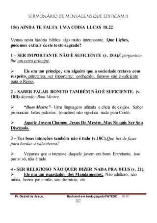 SERMONÁRIO DE MENSAGENS QUE EDIFICAM II
Pr. Geziel de Jesus. Bacharel em teologia pela FATEGO. ANO 2012
362
156) AINDA TE FALTA UMA COISA LUCAS 18.22
Vemos nesta história bíblica algo muito interessante. Que Lições,
podemos extrair deste texto sagrado?
1 – SER IMPORTANTE NÃO È SUFICIENTE (v. 18A)E perguntou-
lhe um certo príncipe.
 Ele era um príncipe, um alguém que a sociedade tratava com
respeito, entretanto, ser importante, conhecido, famoso não é suficiente
para o Reino.
2 – SABER FALAR BONITO TAMBÉM NÃO É SUFICIENTE. (v.
18B) dizendo: Bom Mestre,
 “Bom Mestre”– Uma linguagem afinada e cheia de elogios. Saber
pronunciar belas palavras, (orações) não significa nada para Cristo.
 Aquele Jovem Chamou Jesus De Mestre, Mas No quis Ser Seu
Discípulo.
3 – Ter boas intenções também não é tudo (v.18C).Que hei de fazer
para herdar a vida eterna?
 Vejamos que o interesse daquele jovem era bom. Entretanto, isso
por si só, não é tudo.
4 - SER RELIGIOSO NÃO QUER DIZER NADA PRA DEUS (v. 21).
 Ele era um guardador dos Mandamentos: Não adultero, não
minto, honro pai e mãe, sou dizimista, etc.
 
