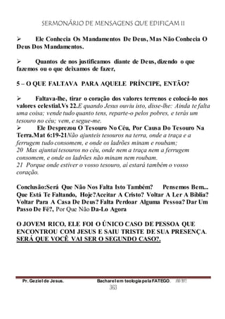 SERMONÁRIO DE MENSAGENS QUE EDIFICAM II
Pr. Geziel de Jesus. Bacharel em teologia pela FATEGO. ANO 2012
363
 Ele Conhecia Os Mandamentos De Deus, Mas Não Conhecia O
Deus Dos Mandamentos.
 Quantos de nos justificamos diante de Deus, dizendo o que
fazemos ou o que deixamos de fazer,
5 – O QUE FALTAVA PARA AQUELE PRÍNCIPE, ENTÃO?
 Faltava-lhe, tirar o coração dos valores terrenos e colocá-lo nos
valores celestial.Vs 22.E quando Jesus ouviu isto, disse-lhe: Ainda te falta
uma coisa; vende tudo quanto tens, reparte-o pelos pobres, e terás um
tesouro no céu; vem, e segue-me.
 Ele Desprezou O Tesouro No Céu, Por Causa Do Tesouro Na
Terra.Mat 6:19-21Não ajunteis tesouros na terra, onde a traça e a
ferrugem tudo consomem, e onde os ladrões minam e roubam;
20 Mas ajuntai tesouros no céu, onde nem a traça nem a ferrugem
consomem, e onde os ladrões não minam nem roubam.
21 Porque onde estiver o vosso tesouro, aí estará também o vosso
coração.
Conclusão:Será Que Não Nos Falta Isto Também? Pensemos Bem...
Que Está Te Faltando, Hoje?Aceitar A Cristo? Voltar A Ler A Bíblia?
Voltar Para A Casa De Deus? Falta Perdoar Alguma Pessoa? Dar Um
Passo De Fé?, Por Que Não Da-Lo Agora
O JOVEM RICO, ELE FOI O ÚNICO CASO DE PESSOA QUE
ENCONTROU COM JESUS E SAIU TRISTE DE SUA PRESENÇA.
SERÁ QUE VOCÊ VAI SER O SEGUNDO CASO?.
 