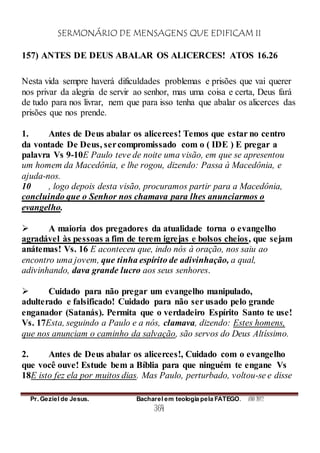 SERMONÁRIO DE MENSAGENS QUE EDIFICAM II
Pr. Geziel de Jesus. Bacharel em teologia pela FATEGO. ANO 2012
364
157) ANTES DE DEUS ABALAR OS ALICERCES! ATOS 16.26
Nesta vida sempre haverá dificuldades problemas e prisões que vai querer
nos privar da alegria de servir ao senhor, mas uma coisa e certa, Deus fará
de tudo para nos livrar, nem que para isso tenha que abalar os alicerces das
prisões que nos prende.
1. Antes de Deus abalar os alicerces! Temos que estar no centro
da vontade De Deus, sercompromissado com o ( IDE ) E pregar a
palavra Vs 9-10E Paulo teve de noite uma visão, em que se apresentou
um homem da Macedônia, e lhe rogou, dizendo: Passa à Macedônia, e
ajuda-nos.
10 , logo depois desta visão, procuramos partir para a Macedônia,
concluindo que o Senhor nos chamava para lhes anunciarmos o
evangelho.
 A maioria dos pregadores da atualidade torna o evangelho
agradável às pessoas a fim de terem igrejas e bolsos cheios, que sejam
anátemas! Vs. 16 E aconteceu que, indo nós à oração, nos saiu ao
encontro uma jovem, que tinha espírito de adivinhação, a qual,
adivinhando, dava grande lucro aos seus senhores.
 Cuidado para não pregar um evangelho manipulado,
adulterado e falsificado! Cuidado para não ser usado pelo grande
enganador (Satanás). Permita que o verdadeiro Espírito Santo te use!
Vs. 17Esta, seguindo a Paulo e a nós, clamava, dizendo: Estes homens,
que nos anunciam o caminho da salvação, são servos do Deus Altíssimo.
2. Antes de Deus abalar os alicerces!, Cuidado com o evangelho
que você ouve! Estude bem a Bíblia para que ninguém te engane Vs
18E isto fez ela por muitos dias. Mas Paulo, perturbado, voltou-se e disse
 