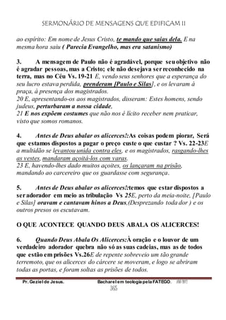 SERMONÁRIO DE MENSAGENS QUE EDIFICAM II
Pr. Geziel de Jesus. Bacharel em teologia pela FATEGO. ANO 2012
365
ao espírito: Em nome de Jesus Cristo, te mando que saias dela. E na
mesma hora saiu ( Parecia Evangelho, mas era satanismo)
3. A mensagem de Paulo não é agradável, porque seuobjetivo não
é agradar pessoas, mas a Cristo; ele não desejava serreconhecido na
terra, mas no Céu Vs. 19-21 E, vendo seus senhores que a esperança do
seu lucro estava perdida, prenderam [Paulo e Silas], e os levaram à
praça, à presença dos magistrados.
20 E, apresentando-os aos magistrados, disseram: Estes homens, sendo
judeus, perturbaram a nossa cidade,
21 E nos expõem costumes que não nos é lícito receber nem praticar,
visto que somos romanos.
4. Antes de Deus abalar os alicerces!:As coisas podem piorar, Será
que estamos dispostos a pagar o preço custe o que custar ? Vs. 22-23E
a multidão se levantou unida contra eles, e os magistrados, rasgando-lhes
as vestes, mandaram açoitá-los com varas.
23 E, havendo-lhes dado muitos açoites, os lançaram na prisão,
mandando ao carcereiro que os guardasse com segurança.
5. Antes de Deus abalar os alicerces!:temos que estar dispostos a
seradorador em meio as tribulação Vs 25E, perto da meia-noite, [Paulo
e Silas] oravam e cantavam hinos a Deus,(Desprezando toda dor ) e os
outros presos os escutavam.
O QUE ACONTECE QUANDO DEUS ABALA OS ALICERCES!
6. Quando Deus Abala Os Alicerces:À oração e o louvor de um
verdadeiro adorador quebra não só as suas cadeias, mas as de todos
que estão em prisões Vs.26E de repente sobreveio um tão grande
terremoto, que os alicerces do cárcere se moveram, e logo se abriram
todas as portas, e foram soltas as prisões de todos.
 