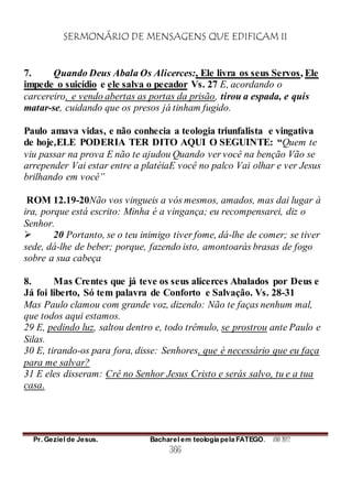 SERMONÁRIO DE MENSAGENS QUE EDIFICAM II
Pr. Geziel de Jesus. Bacharel em teologia pela FATEGO. ANO 2012
366
7. Quando Deus Abala Os Alicerces:, Ele livra os seus Servos, Ele
impede o suicídio e ele salva o pecador Vs. 27 E, acordando o
carcereiro, e vendo abertas as portas da prisão, tirou a espada, e quis
matar-se, cuidando que os presos já tinham fugido.
Paulo amava vidas, e não conhecia a teologia triunfalista e vingativa
de hoje,ELE PODERIA TER DITO AQUI O SEGUINTE: “Quem te
viu passar na prova E não te ajudou Quando ver você na benção Vão se
arrepender Vai estar entre a platéiaE você no palco Vai olhar e ver Jesus
brilhando em você”
ROM 12.19-20Não vos vingueis a vós mesmos, amados, mas dai lugar à
ira, porque está escrito: Minha é a vingança; eu recompensarei, diz o
Senhor.
 20 Portanto, se o teu inimigo tiver fome, dá-lhe de comer; se tiver
sede, dá-lhe de beber; porque, fazendo isto, amontoarás brasas de fogo
sobre a sua cabeça
8. Mas Crentes que já teve os seus alicerces Abalados por Deus e
Já foi liberto, Só tem palavra de Conforto e Salvação. Vs. 28-31
Mas Paulo clamou com grande voz, dizendo: Não te faças nenhum mal,
que todos aqui estamos.
29 E, pedindo luz, saltou dentro e, todo trêmulo, se prostrou ante Paulo e
Silas.
30 E, tirando-os para fora, disse: Senhores, que é necessário que eu faça
para me salvar?
31 E eles disseram: Crê no Senhor Jesus Cristo e serás salvo, tu e a tua
casa.
 