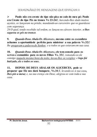 SERMONÁRIO DE MENSAGENS QUE EDIFICAM II
Pr. Geziel de Jesus. Bacharel em teologia pela FATEGO. ANO 2012
367
 Paulo não era crente do tipo não pisa no calo do meu pé; Paulo
era Crente do tipo Pés no tronco Vs 23-24E, havendo-lhes dado muitos
açoites, os lançaram na prisão, mandando ao carcereiro que os guardasse
com segurança.
24 O qual, tendo recebido tal ordem, os lançou no cárcere interior, e lhes
segurou os pés no tronco.
9. Quando Deus Abala Os Alicerces:, mesmo entre os escombros
achamos a oportunidade perfeita para ministrar a sua palavra Vs.32E
lhe pregavam a palavra do Senhor, e a todos os que estavam em sua casa.
10. Quando Deus Abala Os Alicerces:, ele tem consolo para os
servos e comunhão para os novos Filhos Vs. 33E, tomando-os ele
consigo naquela mesma hora da noite, lavou-lhes os vergões; e logo foi
batizado, ele e todos os seus.
11. DEPOIS DE DEUS ABALAR OS ALICERCES, pode se
preparar que Ele nos dará banquete. Vs.34 E, levando-os à sua casa,
lhes pós a mesa; e, na sua crença em Deus, alegrou-se com toda a sua
casa.
 