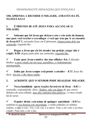 SERMONÁRIO DE MENSAGENS QUE EDIFICAM II
Pr. Geziel de Jesus. Bacharel em teologia pela FATEGO. ANO 2012
368
158) APRENDA A RECEBER O MILAGRE, ATRAVÉS DA FÉ.
MATEUS 8.5-13
1. É PRECISO IR ATÉ JESUS PARA ALCANÇAR O
MILAGRE.
 Sabemos que foi Jesus que deixou o céu e veio atrás do homem,
mas para você receber o seu milagre é você que tem que ir ao encontro
de Jesus.8.5ª E, entrando Jesus em Cafarnaum, chegou junto dele um
centurião, rogando-lhe,
 Rogue a Jesus que ele irá atender tua petição. (rogar não é
exigir) 8.5B chegou junto dele um centurião, rogando-lhe,
 Conte para Jesus o motivo das tuas aflições- 8.6. E dizendo:
Senhor, o meu criado jaz em casa, paralítico, e violentamente
atormentado.
 Saiba que Jesus sempre está pronto a atender - 8.7E Jesus lhe
disse: Eu irei, e lhe darei saúde.
2. ACREDITE QUE O SENHOR PODE REALIZAR MILAGRE.
 Nossa humildade opera reações favoráveis de Deus - 8.8E o
centurião, respondendo, disse: Senhor, não sou digno de que entres
debaixo do meu telhado, mas dize somente uma palavra, e o meu criado
há de sarar.
 O poder divino está acima de qualquer autoridade - 8.9Pois
também eu sou homem sob autoridade, e tenho soldados às minhas
ordens; e digo a este: Vai, e ele vai; e a outro: Vem, e ele vem; e ao meu
criado: Faze isto, e ele o faz.
 