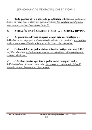 SERMONÁRIO DE MENSAGENS QUE EDIFICAM II
Pr. Geziel de Jesus. Bacharel em teologia pela FATEGO. ANO 2012
369
 Toda postura de fé é elogiada pelo Senhor - 8.10E maravilhou-se
Jesus, ouvindo isto, e disse aos que o seguiam: Em verdade vos digo que
nem mesmo em Israel encontrei tanta fé.
3. ATRAVÉS DA FÉ SEMPRE TEMOS A RESPOSTA DIVINA.
 As promessas divinas são para os que crêem em milagres -
8.11Mas eu vos digo que muitos virão do oriente e do ocidente, e assentar-
se-ão à mesa com Abraão, e Isaque, e Jacó, no reino dos céus;
 Os incrédulos ao poder divino sofrerão castigos eternos- 8.12E
os filhos do reino serão lançados nas trevas exteriores; ali haverá pranto
e ranger de dentes.
 O Senhor mostra que tem o poder sobre qualquer mal -
8.13Então disse Jesus ao centurião: Vai, e como creste te seja feito. E
naquela mesma hora o seu criado sarou.
 