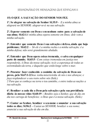 SERMONÁRIO DE MENSAGENS QUE EDIFICAM II
Pr. Geziel de Jesus. Bacharel em teologia pela FATEGO. ANO 2012
37
15) O QUE A SALVAÇÃO DO SENHOR NOS FEZ.
1º. Se alegrar na salvação do Senhor Sl.35:9 - E a minha alma se
alegrará no SENHOR; alegrar-se-á na sua salvação.
2º. Esperar somente em Deus e em nenhum outro para a salvação de
sua alma; Sl.62:1A minha alma espera somente em Deus; dele vem a
minha salvação.
3º. Entender que somente Deus é sua salvação e defesa, ainda que haja
problemas; Sl.62:2 – Só ele é a minha rocha e a minha salvação; é a
minha defesa; não serei grandemente abalado.
4º. Entender que Deus opera coisas tremenda, e salva em qualquer
parte do mundo; Sl.65:5– Com coisas tremendas em justiça nos
responderás, ó Deus da nossa salvação; tu és a esperança de todas as
extremidades da terra, e daqueles que estão longe sobre o mar.
5º. Procurar fazer conhecido o caminho da salvação de Deus aos
povos, pela Sl.67:1-2Deus tenha misericórdia de nós e nos abençoe; e
faça resplandecer o seu rosto sobre nós (Selá.)
2 Para que se conheça na terra o teu caminho, e entre todas as nações a
tua salvação.
6º. Bendizer a cada dia a Deus pela salvação e pela sua providência
diária às nossas vidas Sl.68:19 – Bendito seja o Senhor, que de dia em
dia nos carrega de benefícios; o Deus que é a nossa salvação. (Selá.)
7º. Cantar ao Senhor, bendizer o seunome e anunciar a sua salvação
todos os dias; Sl.96:2 – Cantai ao SENHOR, bendizei o seu nome;
anunciai a sua salvação de dia em dia.
 