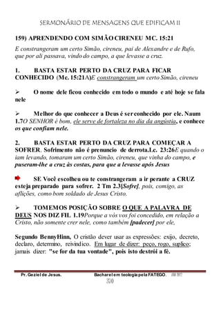 SERMONÁRIO DE MENSAGENS QUE EDIFICAM II
Pr. Geziel de Jesus. Bacharel em teologia pela FATEGO. ANO 2012
370
159) APRENDENDO COM SIMÃO CIRENEU MC. 15:21
E constrangeram um certo Simão, cireneu, pai de Alexandre e de Rufo,
que por ali passava, vindo do campo, a que levasse a cruz.
1. BASTA ESTAR PERTO DA CRUZ PARA FICAR
CONHECIDO (Mc. 15:21A)E constrangeram um certo Simão, cireneu
 O nome dele ficou conhecido em todo o mundo e até hoje se fala
nele
 Melhor do que conhecer a Deus é serconhecido por ele. Naum
1.7O SENHOR é bom, ele serve de fortaleza no dia da angústia, e conhece
os que confiam nele.
2. BASTA ESTAR PERTO DA CRUZ PARA COMEÇAR A
SOFRER. Sofrimento não é prenuncio de derrota.Lc. 23:26E quando o
iam levando, tomaram um certo Simão, cireneu, que vinha do campo, e
puseram-lhe a cruz às costas, para que a levasse após Jesus
SE Você escolheu ou te constrangeram a ir perante a CRUZ
esteja preparado para sofrer. 2 Tm 2.3[Sofre], pois, comigo, as
aflições, como bom soldado de Jesus Cristo.
 TOMEMOS POSIÇÃO SOBRE O QUE A PALAVRA DE
DEUS NOS DIZ FIL 1.19Porque a vós vos foi concedido, em relação a
Cristo, não somente crer nele, como também [padecer] por ele,
Segundo BennyHinn, O cristão dever usar as expressões: exijo, decreto,
declaro, determino, reivindico. Em lugar de dizer: peço, rogo, suplico;
jamais dizer: "se for da tua vontade", pois isto destrói a fé.
 