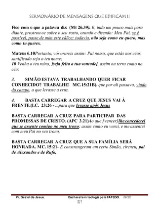 SERMONÁRIO DE MENSAGENS QUE EDIFICAM II
Pr. Geziel de Jesus. Bacharel em teologia pela FATEGO. ANO 2012
371
Fico com o que a palavra diz: (Mt 26.39). E, indo um pouco mais para
diante, prostrou-se sobre o seu rosto, orando e dizendo: Meu Pai, se é
possível, passe de mim este cálice; todavia, não seja como eu quero, mas
como tu queres.
Mateus 6.10Portanto, vós orareis assim: Pai nosso, que estás nos céus,
santificado seja o teu nome;
10 Venha o teu reino, [seja feita a tua vontade], assim na terra como no
céu;
3. SIMÃO ESTAVA TRABALHANDO QUER FICAR
CONHECIDO? TRABALHE! MC.15:21B). que por ali passava, vindo
do campo, a que levasse a cruz.
4. BASTA CARREGAR A CRUZ QUE JESUS VAI À
FRENTE.(LC. 23:26 - ...para que levasse após Jesus
BASTA CARREGAR A CRUZ PARA PARTICIPAR DAS
PROMESSAS DE CRISTO. (APC 3.21)Ao que [vencer]lhe concederei
que se assente comigo no meu trono; assim como eu venci, e me assentei
com meu Pai no seu trono.
BASTA CARREGAR A CRUZ QUE A SUA FAMÍLIA SERÁ
HONRADA. MC. 15:21- E constrangeram um certo Simão, cireneu, pai
de Alexandre e de Rufo,
 