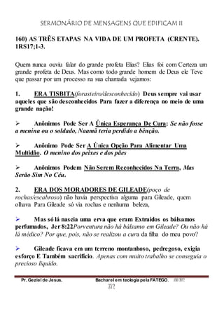 SERMONÁRIO DE MENSAGENS QUE EDIFICAM II
Pr. Geziel de Jesus. Bacharel em teologia pela FATEGO. ANO 2012
372
160) AS TRÊS ETAPAS NA VIDA DE UM PROFETA (CRENTE).
1RS17;1-3.
Quem nunca ouviu falar do grande profeta Elias? Elias foi com Certeza um
grande profeta de Deus. Mas como todo grande homem de Deus ele Teve
que passar por um processo na sua chamada vejamos:
1. ERA TISBITA(forasteiro/desconhecido) Deus sempre vai usar
aqueles que são desconhecidos Para fazer a diferença no meio de uma
grande nação!
 Anônimos Pode Ser A Única Esperança De Cura: Se não fosse
a menina ou o soldado, Naamã teria perdido a bênção.
 Anônimo Pode Ser A Única Opção Para Alimentar Uma
Multidão. O menino dos peixes e dos pães
 Anônimos Podem Não Serem Reconhecidos Na Terra, Mas
Serão Sim No Céu.
2. ERA DOS MORADORES DE GILEADE(poço de
rochas/escabroso) não havia perspectiva alguma para Gileade, quem
olhava Para Gileade só via rochas e nenhuma beleza,
 Mas só lá nascia uma erva que eram Extraídos os bálsamos
perfumados, Jer 8:22Porventura não há bálsamo em Gileade? Ou não há
lá médico? Por que, pois, não se realizou a cura da filha do meu povo?
 Gileade ficava em um terreno montanhoso, pedregoso, exigia
esforço E Também sacrifício. Apenas com muito trabalho se conseguia o
precioso liquido.
 