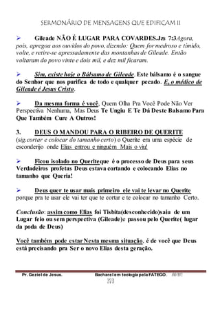 SERMONÁRIO DE MENSAGENS QUE EDIFICAM II
Pr. Geziel de Jesus. Bacharel em teologia pela FATEGO. ANO 2012
373
 Gileade NÃO É LUGAR PARA COVARDES.Jzs 7:3Agora,
pois, apregoa aos ouvidos do povo, dizendo: Quem for medroso e tímido,
volte, e retire-se apressadamente das montanhas de Gileade. Então
voltaram do povo vinte e dois mil, e dez mil ficaram.
 Sim, existe hoje o Bálsamo de Gileade. Este bálsamo é o sangue
do Senhor que nos purifica de todo e qualquer pecado. E, o médico de
Gileade é Jesus Cristo.
 Da mesma forma é você, Quem Olha Pra Você Pode Não Ver
Perspectiva Nenhuma, Mas Deus Te Ungiu E Te Dá Deste Balsamo Para
Que Também Cure A Outros!
3. DEUS O MANDOU PARA O RIBEIRO DE QUERITE
(sig.cortar e colocar do tamanho certo) o Querite era uma espécie de
esconderijo onde Elias entrou e ninguém Mais o viu!
 Ficou isolado no Queriteque é o processo de Deus para seus
Verdadeiros profetas Deus estava cortando e colocando Elias no
tamanho que Queria!
 Deus quer te usar mais primeiro ele vai te levar no Querite
porque pra te usar ele vai ter que te cortar e te colocar no tamanho Certo.
Conclusão: assim como Elias foi Tisbita(desconhecido)saiu de um
Lugar feio ou sem perspectiva (Gileade)e passou pelo Querite( lugar
da poda de Deus)
Você também pode estarNesta mesma situação, é de você que Deus
está precisando pra Ser o novo Elias desta geração.
 