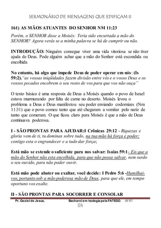 SERMONÁRIO DE MENSAGENS QUE EDIFICAM II
Pr. Geziel de Jesus. Bacharel em teologia pela FATEGO. ANO 2012
374
161) AS MÃOS ATUANTES DO SENHOR NM 11:23
Porém, o SENHOR disse a Moisés: Teria sido encurtada a mão do
SENHOR? Agora verás se a minha palavra se há de cumprir ou não.
INTRODUÇÃO: Ninguém consegue viver uma vida vitoriosa se não tiver
ajuda de Deus. Pode alguém achar que a mão do Senhor está escondida ou
encolhida
No entanto, há algo que impede Deus de poder operar em nós: (Is
59:2).“as vossas iniqüidades fazem divisão entre vós e o vosso Deus e os
vossos pecados encobrem o seu rosto de vos para que vos não ouça”
O texto básico é uma resposta de Deus a Moisés quando o povo de Israel
estava murmurando por falta de carne no deserto. Moisés levou o
problema a Deus e Deus manifestou seu poder enviando codornizes (Nm
11:31) que o povo comeu tanto que até chegaram a vomitar pelo nariz de
tanto que comeram. O que ficou claro para Moisés é que a mão de Deus
continuava poderosa.
I - SÃO PRONTAS PARA AJUDAR:I Crônicas 29:12 - Riquezas e
gloria vem de ti, tu dominas sobre tudo, na tua mão há força e poder;
contigo esta o engrandecer e a tudo dar força;
Está mão se estende o suficiente para nos salvar: Isaias 59:1- Eis que a
mão do Senhor não esta encolhida, para que não possa salvar, nem surdo
o seu ouvido, para não poder ouvir.
Está mão pode abater ou exaltar, você decide: I Pedro 5:6 -Humilhai-
vos, portanto sob a mão poderosa mão de Deus, para que ele, em tempo
oportuno vos exalte.
II - SÃO PRONTAS PARA SOCORRER E CONSOLAR
 