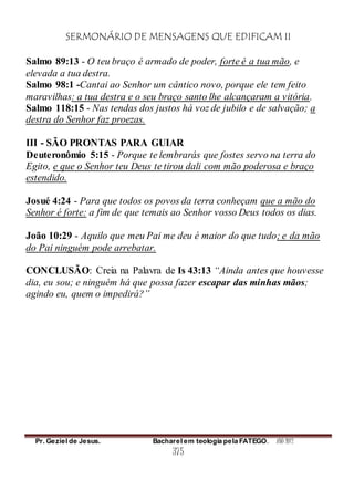 SERMONÁRIO DE MENSAGENS QUE EDIFICAM II
Pr. Geziel de Jesus. Bacharel em teologia pela FATEGO. ANO 2012
375
Salmo 89:13 - O teu braço é armado de poder, forte é a tua mão, e
elevada a tua destra.
Salmo 98:1 -Cantai ao Senhor um cântico novo, porque ele tem feito
maravilhas: a tua destra e o seu braço santo lhe alcançaram a vitória.
Salmo 118:15 - Nas tendas dos justos há voz de jubilo e de salvação; a
destra do Senhor faz proezas.
III - SÃO PRONTAS PARA GUIAR
Deuteronômio 5:15 - Porque te lembrarás que fostes servo na terra do
Egito, e que o Senhor teu Deus te tirou dali com mão poderosa e braço
estendido.
Josué 4:24 - Para que todos os povos da terra conheçam que a mão do
Senhor é forte: a fim de que temais ao Senhor vosso Deus todos os dias.
João 10:29 - Aquilo que meu Pai me deu é maior do que tudo; e da mão
do Pai ninguém pode arrebatar.
CONCLUSÃO: Creia na Palavra de Is 43:13 “Ainda antes que houvesse
dia, eu sou; e ninguém há que possa fazer escapar das minhas mãos;
agindo eu, quem o impedirá?”
 