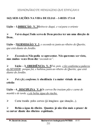 SERMONÁRIO DE MENSAGENS QUE EDIFICAM II
Pr. Geziel de Jesus. Bacharel em teologia pela FATEGO. ANO 2012
376
162) SEIS LIÇÕES NA VIDA DE ELIAS - 1-REIS 17:1-8
Lição – 1.DIREÇÃO V. 3Retira-te daqui, e vai para o oriente
 Vai-te daqui.Todo servo de Deus precisa ter um uma direção de
Deus.
Lição - 2SUBMISSÃO V. 3, e esconde-te junto ao ribeiro de Querite,
que está diante do Jordão.
 Esconda-te.Não podia se apresentar. Nós queremos ser visto,
mas muitas vezes Deus diz:“esconde-te”.
 Lição – 3. OBEDIÊNCIA V. 5Foi, pois, e fez conforme a palavra
do SENHOR; porque foi, e habitou junto ao ribeiro de Querite, que está
diante do Jordão.
 Foi e fez conforme.A obediência é a maior virtude de um
cristão
Lição - 4 . DISCIPLINA V. 6Os corvos lhe traziam pão e carne de
manhã e de tarde, e ele bebia água do riacho.
 Carne trazida pelos corvos (já imaginou que situação...).
 Bebia a água do ribeiro. Quantos já não têm mais o prazer de
se curvar diante dos ribeiros espirituais.
 