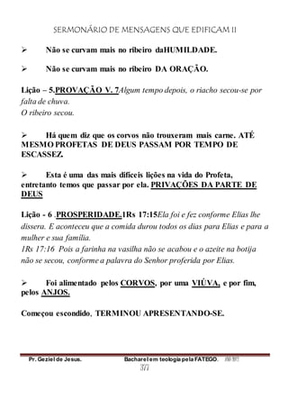 SERMONÁRIO DE MENSAGENS QUE EDIFICAM II
Pr. Geziel de Jesus. Bacharel em teologia pela FATEGO. ANO 2012
377
 Não se curvam mais no ribeiro daHUMILDADE.
 Não se curvam mais no ribeiro DA ORAÇÃO.
Lição – 5.PROVAÇÃO V. 7Algum tempo depois, o riacho secou-se por
falta de chuva.
O ribeiro secou.
 Há quem diz que os corvos não trouxeram mais carne. ATÉ
MESMO PROFETAS DE DEUS PASSAM POR TEMPO DE
ESCASSEZ.
 Esta é uma das mais difíceis lições na vida do Profeta,
entretanto temos que passar por ela. PRIVAÇÕES DA PARTE DE
DEUS
Lição - 6 .PROSPERIDADE.1Rs 17:15Ela foi e fez conforme Elias lhe
dissera. E aconteceu que a comida durou todos os dias para Elias e para a
mulher e sua família.
1Rs 17:16 Pois a farinha na vasilha não se acabou e o azeite na botija
não se secou, conforme a palavra do Senhor proferida por Elias.
 Foi alimentado pelos CORVOS, por uma VIÚVA, e por fim,
pelos ANJOS.
Começou escondido, TERMINOU APRESENTANDO-SE.
 