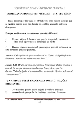SERMONÁRIO DE MENSAGENS QUE EDIFICAM II
Pr. Geziel de Jesus. Bacharel em teologia pela FATEGO. ANO 2012
378
163) DESCANSANDO NAS TEMPESTADES MATEUS 8.23-27.
Todos passam por dificuldades e tribulações, mas existem aqueles que
se mantêm calmos e em paz durante os conflitos enquanto outros se
desesperam.
Em épocas diferentes encontramos situações idênticas:
 Pessoas viajam de barco e uma grande tempestade os acomete.
 Todos ficam apavorados e com medo da morte.
 Buscam socorro no principal personagem que está no barco e ele
está dormindo em sono profundo.
Jonas 1.6“O capitão dirigiu-se a ele e disse: ‘Como você pode ficar aí
dormindo? Levante-se e clame ao seu deus!”
Mateus 8.24-25“De repente, uma violenta tempestade abateu-se sobre o
mar, de forma que as ondas inundavam o barco. Jesus, porém,
dormia. 25 Os discípulos foram acordá-lo, clamando: ‘Senhor, salva-nos!
Vamos morrer!”
1º) A ATITUDE DELES ERA GERADA POR MOTIVAÇÕES
DIFERENTES:
1. Jesus dormia porque estava seguro e confiava em Deus,
2. Jonas dormia porque havia desistido e sentia-se derrotado.
 