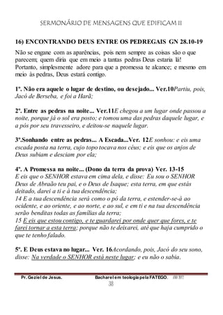 SERMONÁRIO DE MENSAGENS QUE EDIFICAM II
Pr. Geziel de Jesus. Bacharel em teologia pela FATEGO. ANO 2012
38
16) ENCONTRANDO DEUS ENTRE OS PEDREGAIS GN 28.10-19
Não se engane com as aparências, pois nem sempre as coisas são o que
parecem; quem diria que em meio a tantas pedras Deus estaria lá!
Portanto, simplesmente adore para que a promessa te alcance; e mesmo em
meio às pedras, Deus estará contigo.
1º. Não era aquele o lugar de destino, ou desejado... Ver.10Partiu, pois,
Jacó de Berseba, e foi a Harã;
2º. Entre as pedras na noite... Ver.11E chegou a um lugar onde passou a
noite, porque já o sol era posto; e tomou uma das pedras daquele lugar, e
a pós por seu travesseiro, e deitou-se naquele lugar.
3º.Sonhando entre as pedras... A Escada...Ver. 12E sonhou: e eis uma
escada posta na terra, cujo topo tocava nos céus; e eis que os anjos de
Deus subiam e desciam por ela;
4º. A Promessa na noite... (Dono da terra da prova) Ver. 13-15
E eis que o SENHOR estava em cima dela, e disse: Eu sou o SENHOR
Deus de Abraão teu pai, e o Deus de Isaque; esta terra, em que estás
deitado, darei a ti e à tua descendência;
14 E a tua descendência será como o pó da terra, e estender-se-á ao
ocidente, e ao oriente, e ao norte, e ao sul, e em ti e na tua descendência
serão benditas todas as famílias da terra;
15 E eis que estou contigo, e te guardarei por onde quer que fores, e te
farei tornar a esta terra; porque não te deixarei, até que haja cumprido o
que te tenho falado.
5º. E Deus estava no lugar... Ver. 16Acordando, pois, Jacó do seu sono,
disse: Na verdade o SENHOR está neste lugar; e eu não o sabia.
 