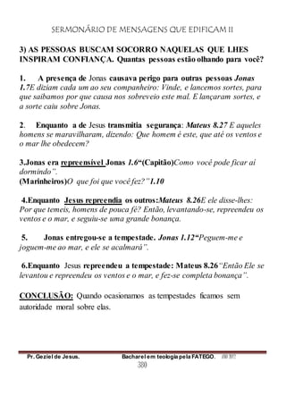 SERMONÁRIO DE MENSAGENS QUE EDIFICAM II
Pr. Geziel de Jesus. Bacharel em teologia pela FATEGO. ANO 2012
380
3) AS PESSOAS BUSCAM SOCORRO NAQUELAS QUE LHES
INSPIRAM CONFIANÇA. Quantas pessoas estão olhando para você?
1. A presença de Jonas causava perigo para outras pessoas Jonas
1.7E diziam cada um ao seu companheiro: Vinde, e lancemos sortes, para
que saibamos por que causa nos sobreveio este mal. E lançaram sortes, e
a sorte caiu sobre Jonas.
2. Enquanto a de Jesus transmitia segurança: Mateus 8.27 E aqueles
homens se maravilharam, dizendo: Que homem é este, que até os ventos e
o mar lhe obedecem?
3.Jonas era repreensível Jonas 1.6“(Capitão)Como você pode ficar aí
dormindo”.
(Marinheiros)O que foi que você fez?”1.10
4.Enquanto Jesus repreendia os outros:Mateus 8.26E ele disse-lhes:
Por que temeis, homens de pouca fé? Então, levantando-se, repreendeu os
ventos e o mar, e seguiu-se uma grande bonança.
5. Jonas entregou-se a tempestade. Jonas 1.12“Peguem-me e
joguem-me ao mar, e ele se acalmará”.
6.Enquanto Jesus repreendeu a tempestade: Mateus 8.26“Então Ele se
levantou e repreendeu os ventos e o mar, e fez-se completa bonança”.
CONCLUSÃO: Quando ocasionamos as tempestades ficamos sem
autoridade moral sobre elas.
 