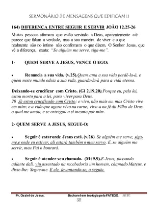 SERMONÁRIO DE MENSAGENS QUE EDIFICAM II
Pr. Geziel de Jesus. Bacharel em teologia pela FATEGO. ANO 2012
381
164) DIFERENÇA ENTRE SEGUIR E SERVIR JOÃO 12.25-26
Muitas pessoas afirmam que estão servindo a Deus, aparentemente até
parece que falam a verdade, mas a sua maneira de viver e o que
realmente são no íntimo não confirmam o que dizem. O Senhor Jesus, que
vê a diferença, exata: “Se alguém me serve, siga-me”.
1- QUEM SERVE A JESUS, VENCE O EGO:
 Renuncia a sua vida. (v.25).Quem ama a sua vida perdê-la-á, e
quem neste mundo odeia a sua vida, guarda-la-á para a vida eterna.
Deixando-se crucificar com Cristo. (Gl 2.19,20).Porque eu, pela lei,
estou morto para a lei, para viver para Deus.
20 Já estou crucificado com Cristo; e vivo, não mais eu, mas Cristo vive
em mim; e a vida que agora vivo na carne, vivo-a na fé do Filho de Deus,
o qual me amou, e se entregou a si mesmo por mim.
2- QUEM SERVE A JESUS, SEGUE-O:
 Seguir é estaronde Jesus está. (v.26). Se alguém me serve, siga-
me,e onde eu estiver, ali estará também o meu servo. E, se alguém me
servir, meu Pai o honrará.
 Seguir é atender seuchamado. (Mt 9.9).E Jesus, passando
adiante dali, viu assentado na recebedoria um homem, chamado Mateus, e
disse-lhe: Segue-me. E ele, levantando-se, o seguiu.
 